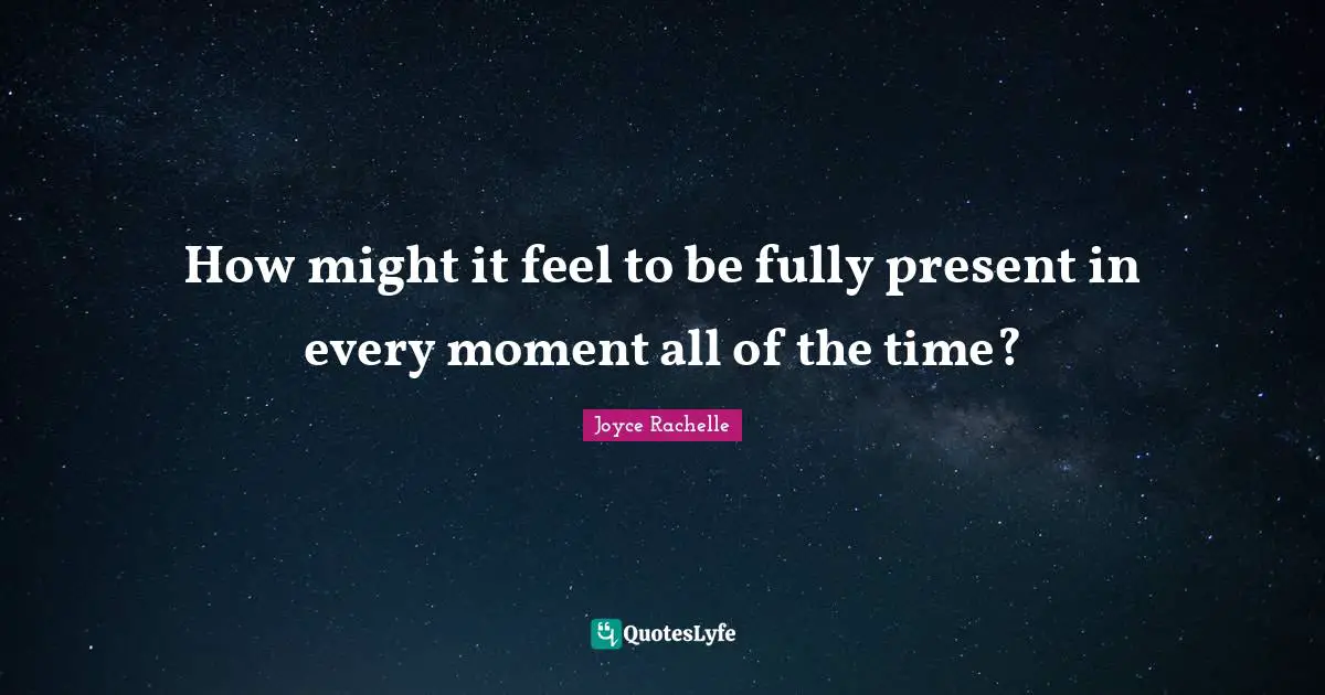 How might it feel to be fully present in every moment all of the time?