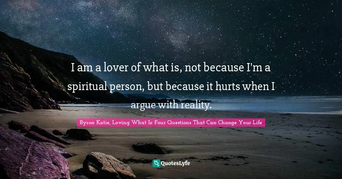 I am a lover of what is, not because I'm a spiritual person, but because it hurts when I argue with reality.