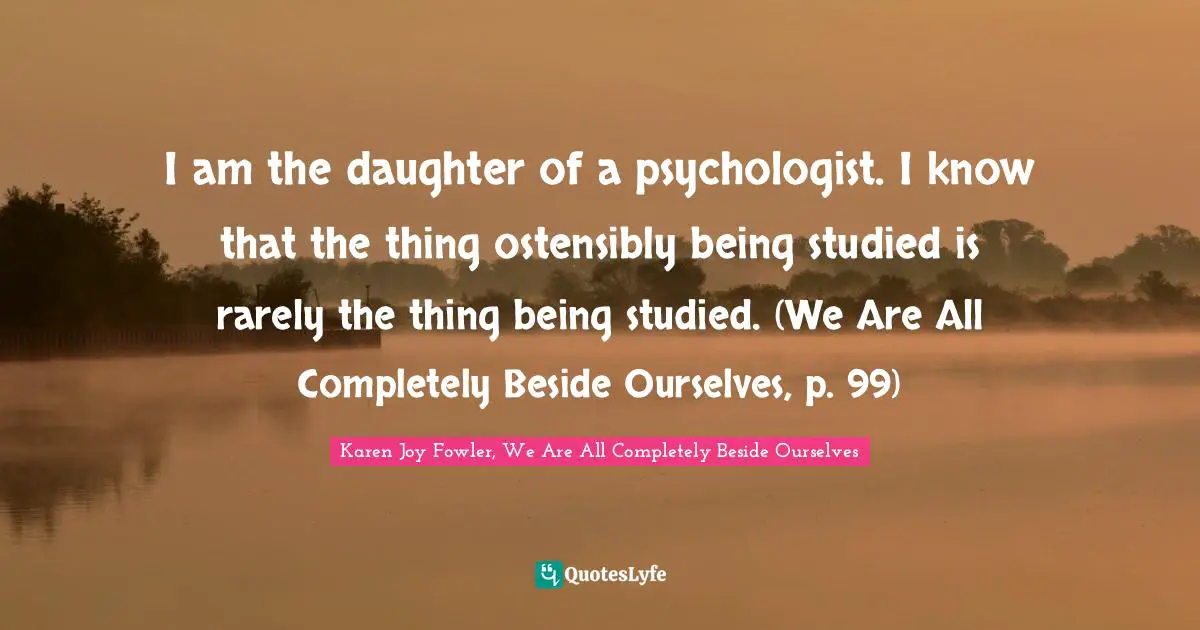 I am the daughter of a psychologist. I know that the thing ostensibly being studied is rarely the thing being studied. (We Are All Completely Beside Ourselves, p. 99)