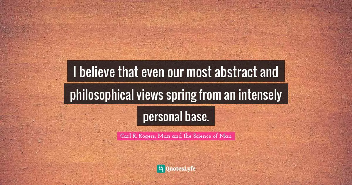 I believe that even our most abstract and philosophical views spring from an intensely personal base.