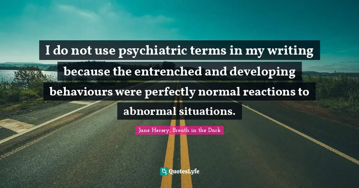I do not use psychiatric terms in my writing because the entrenched and developing behaviours were perfectly normal reactions to abnormal situations.