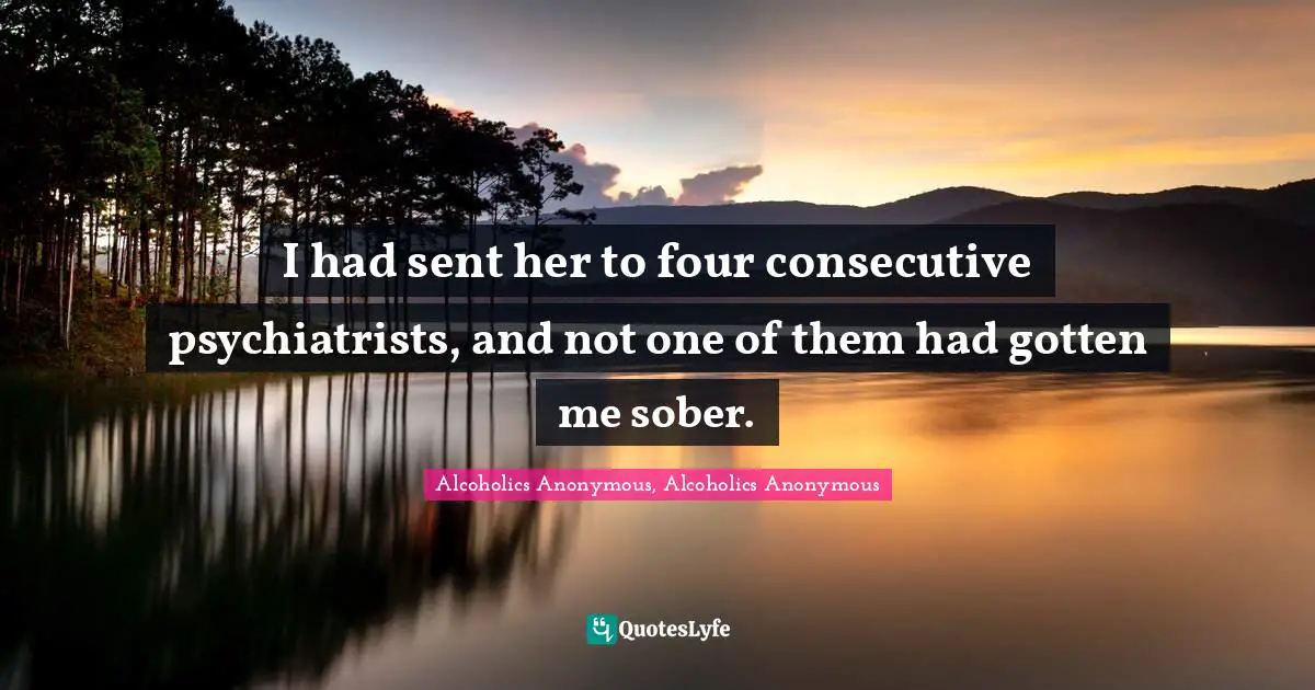 I had sent her to four consecutive psychiatrists, and not one of them had gotten me sober.