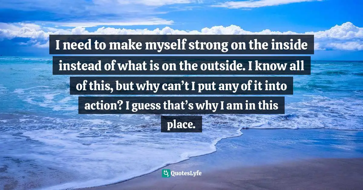 I need to make myself strong on the inside instead of what is on the outside. I know all of this, but why can’t I put any of it into action? I guess that’s why I am in this place.