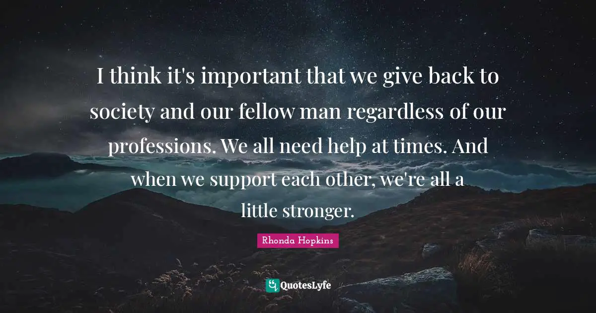 I think it's important that we give back to society and our fellow man regardless of our professions. We all need help at times. And when we support each other, we're all a little stronger.