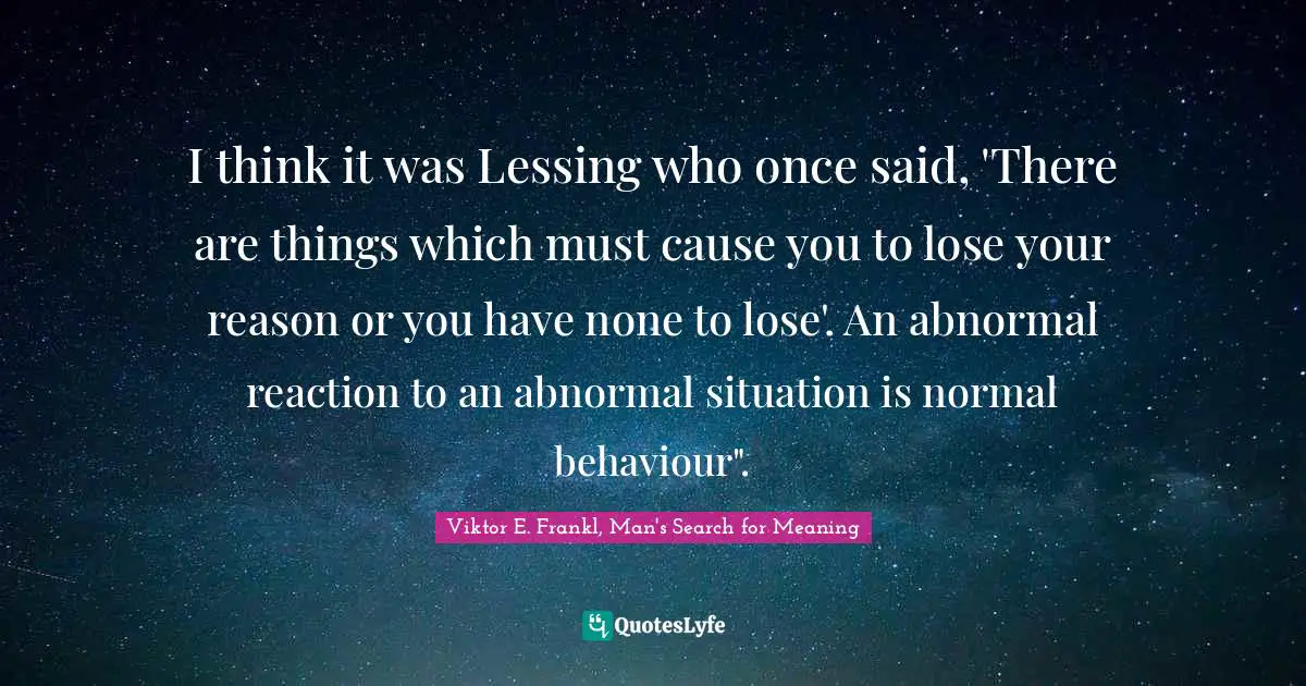 I think it was Lessing who once said, 'There are things which must cause you to lose your reason or you have none to lose'. An abnormal reaction to an abnormal situation is normal behaviour".