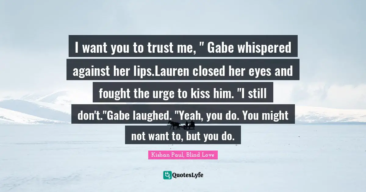I want you to trust me, " Gabe whispered against her lips.Lauren closed her eyes and fought the urge to kiss him. "I still don't."Gabe laughed. "Yeah, you do. You might not want to, but you do.