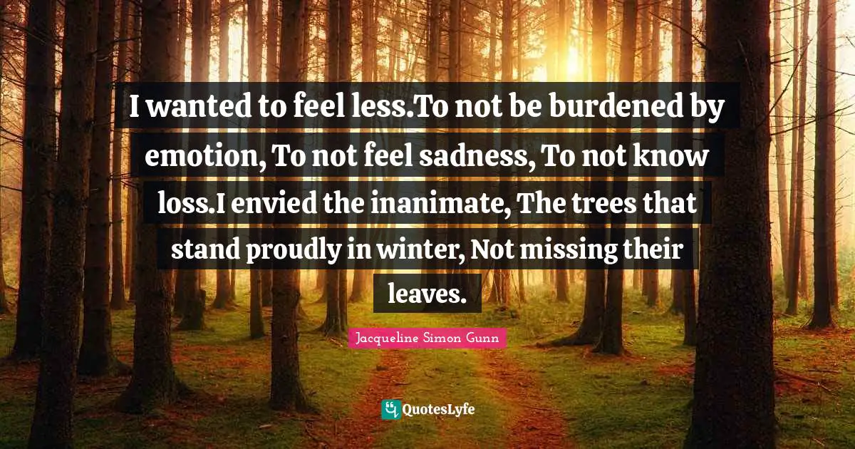 Grief And Loss Quotes: "I wanted to feel less.To not be burdened by emotion, To not feel sadness, To not know loss.I envied the inanimate, The trees that stand proudly in winter, Not missing their leaves."