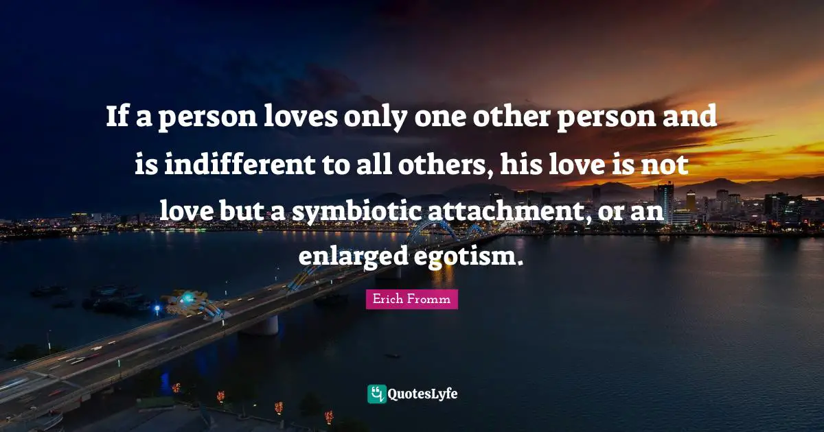 If a person loves only one other person and is indifferent to all others, his love is not love but a symbiotic attachment, or an enlarged egotism.
