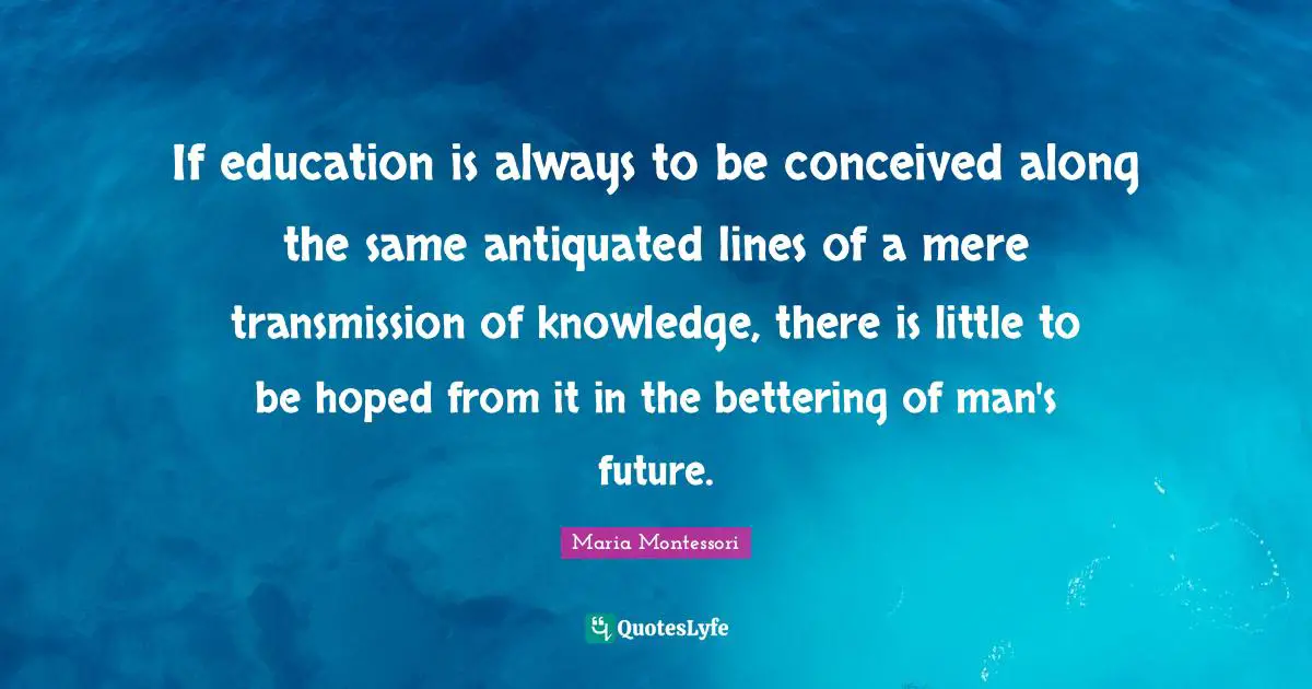 Maria Montessori Quotes: If education is always to be conceived along the same antiquated lines of a mere transmission of knowledge, there is little to be hoped from it in the bettering of man's future.