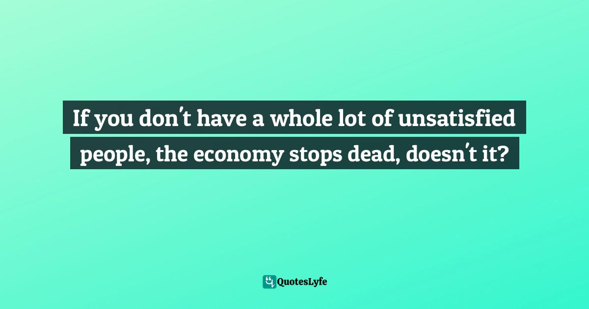 If you don't have a whole lot of unsatisfied people, the economy stops dead, doesn't it?