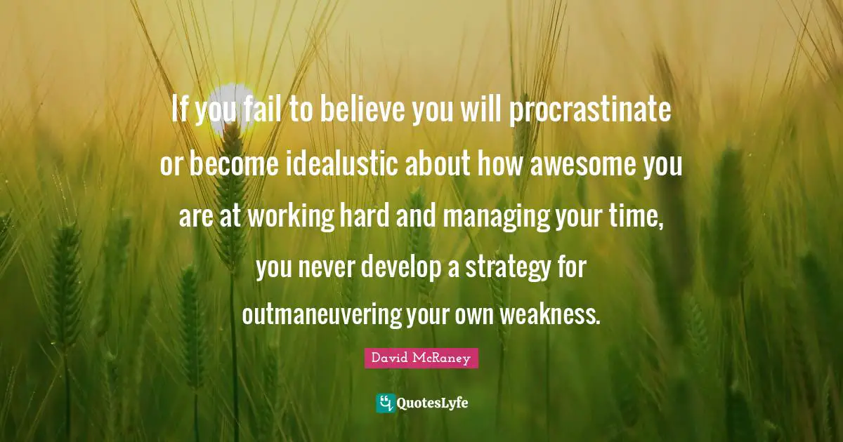 If you fail to believe you will procrastinate or become idealustic about how awesome you are at working hard and managing your time, you never develop a strategy for outmaneuvering your own weakness.