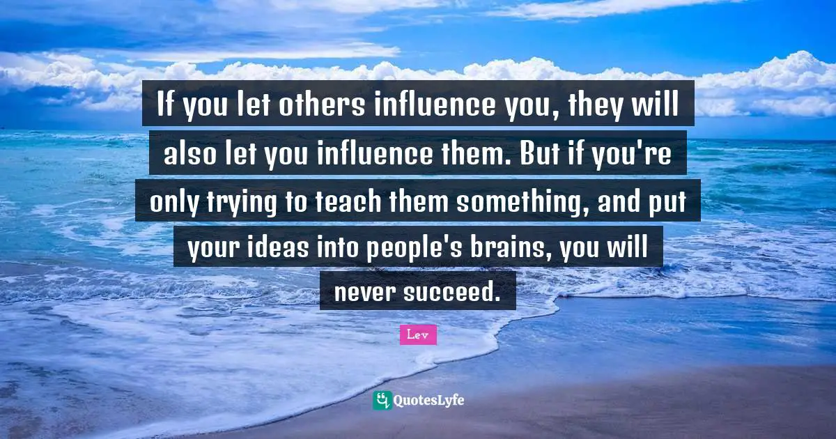 If you let others influence you, they will also let you influence them. But if you're only trying to teach them something, and put your ideas into people's brains, you will never succeed.