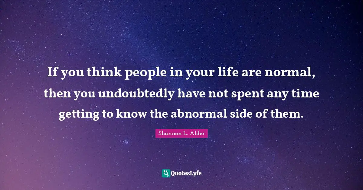 If you think people in your life are normal, then you undoubtedly have not spent any time getting to know the abnormal side of them.