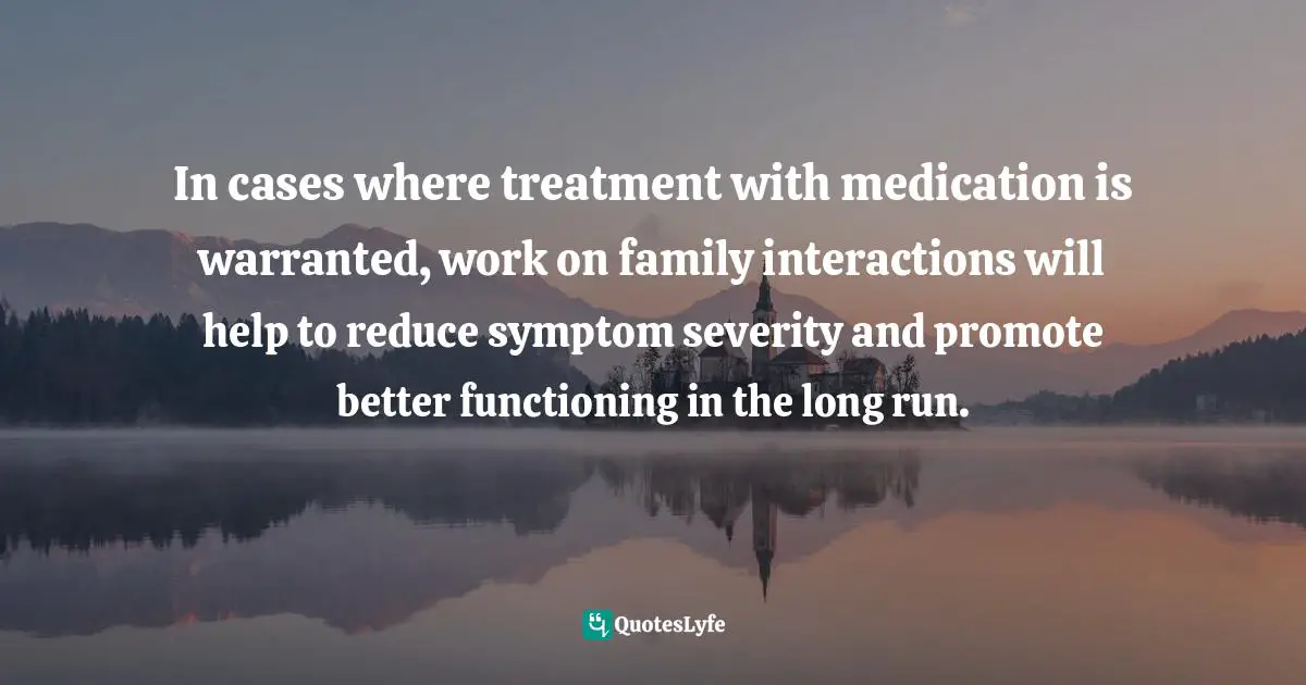 In cases where treatment with medication is warranted, work on family interactions will help to reduce symptom severity and promote better functioning in the long run.