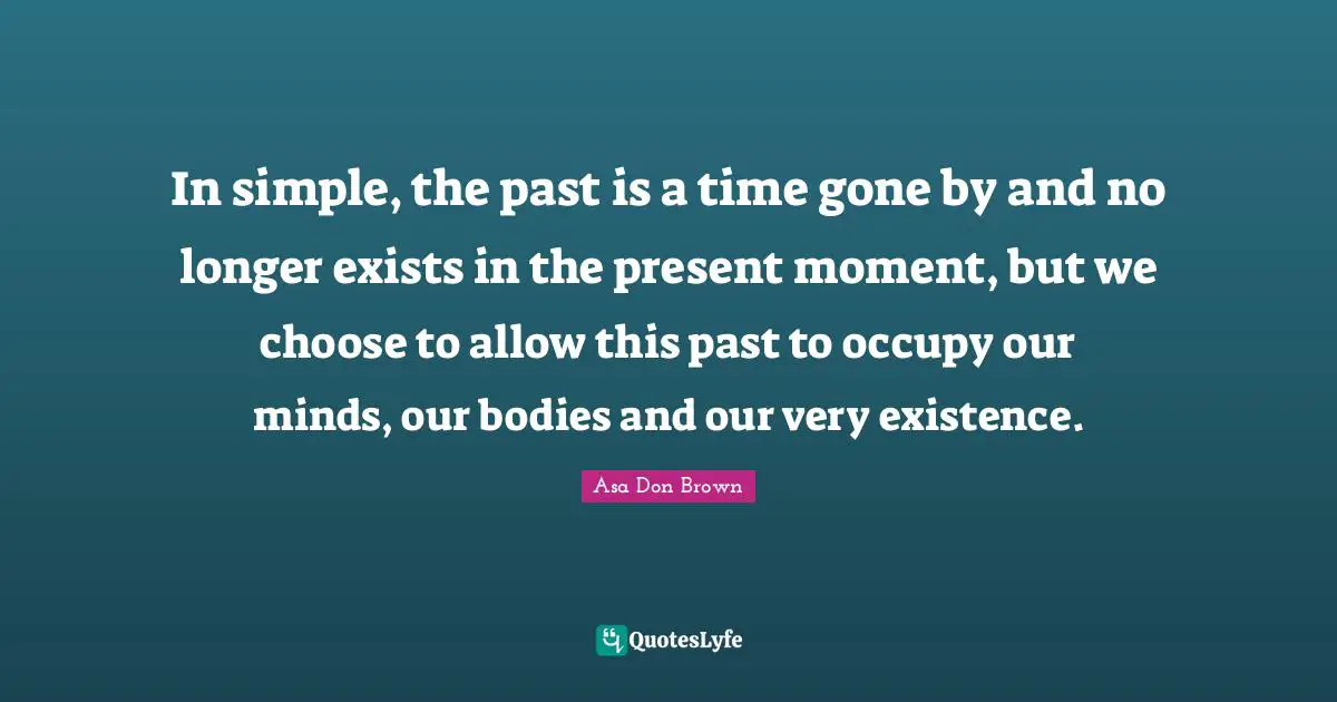 In simple, the past is a time gone by and no longer exists in the present moment, but we choose to allow this past to occupy our minds, our bodies and our very existence.