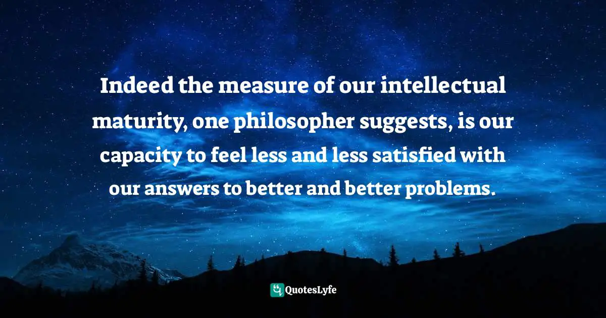 Indeed the measure of our intellectual maturity, one philosopher suggests, is our capacity to feel less and less satisfied with our answers to better and better problems.