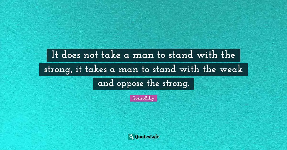 It does not take a man to stand with the strong, it takes a man to stand with the weak and oppose the strong.