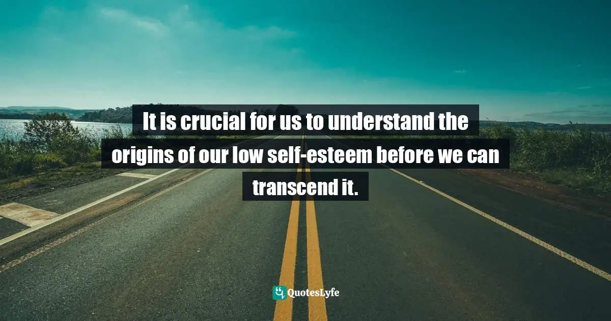 It is crucial for us to understand the origins of our low self-esteem before we can transcend it.