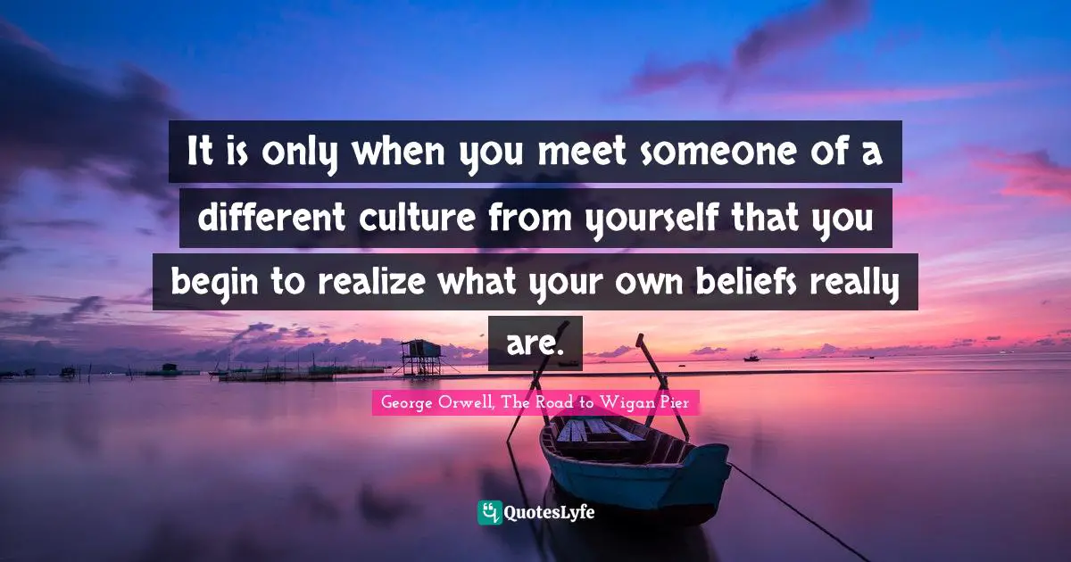 It is only when you meet someone of a different culture from yourself that you begin to realize what your own beliefs really are.