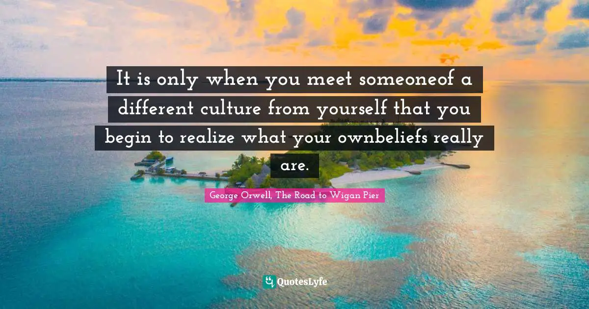 It is only when you meet someoneof a different culture from yourself that you begin to realize what your ownbeliefs really are.