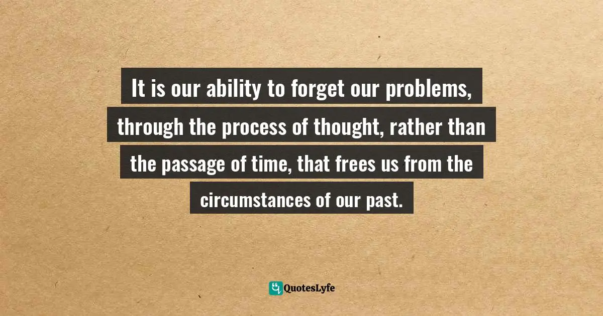 It is our ability to forget our problems, through the process of thought, rather than the passage of time, that frees us from the circumstances of our past.