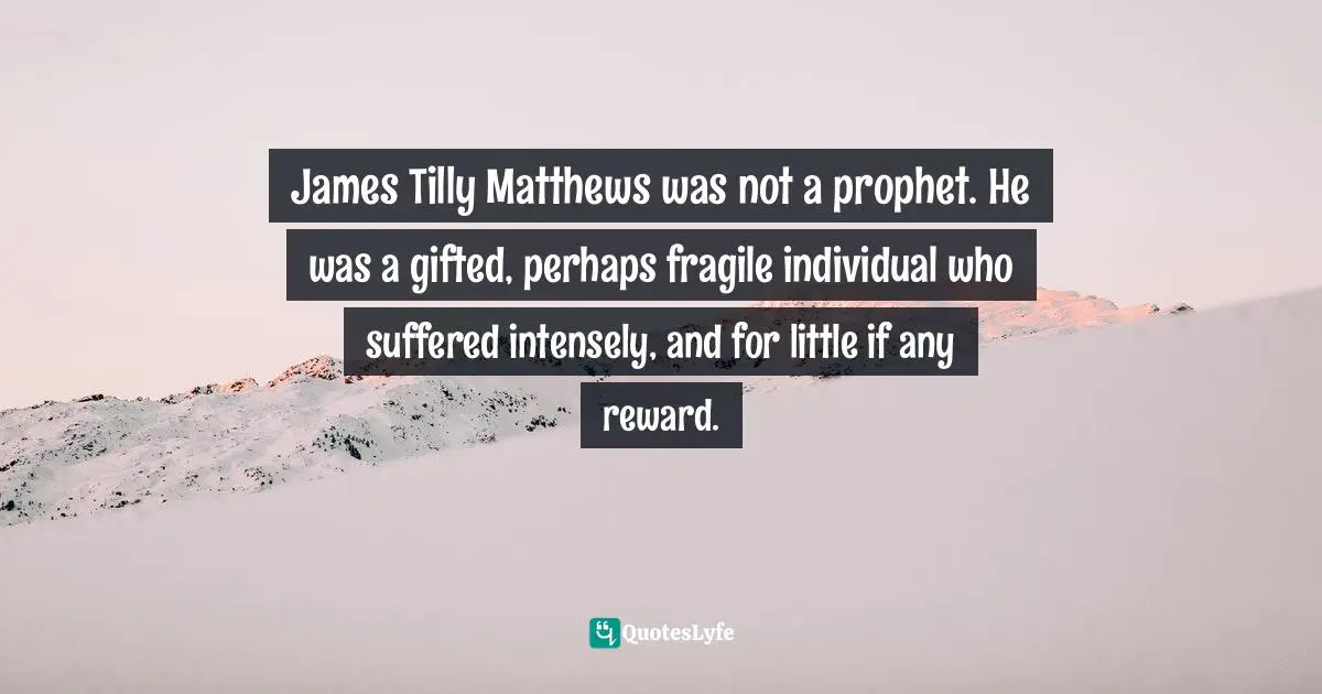 James Tilly Matthews was not a prophet. He was a gifted, perhaps fragile individual who suffered intensely, and for little if any reward.