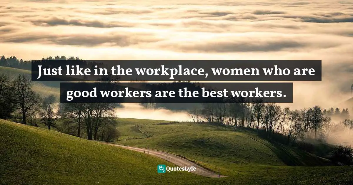 Just like in the workplace, women who are good workers are the best workers.