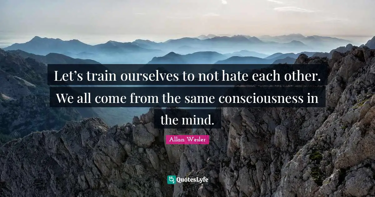 Let’s train ourselves to not hate each other. We all come from the same consciousness in the mind.