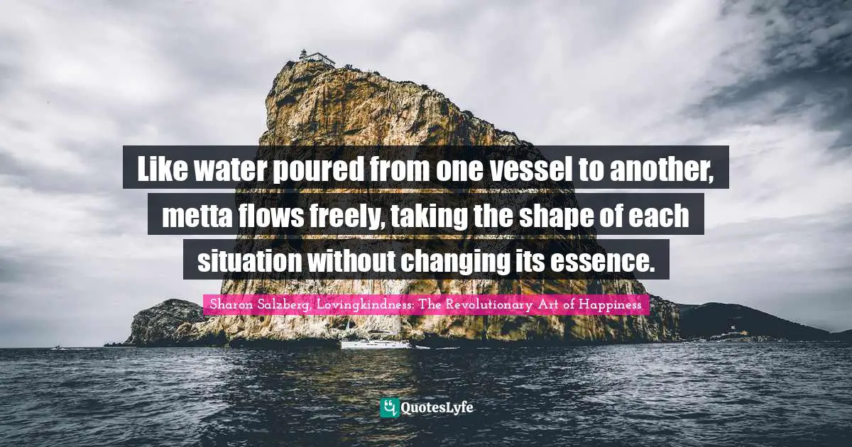 Like water poured from one vessel to another, metta ﬂows freely, taking the shape of each situation without changing its essence.