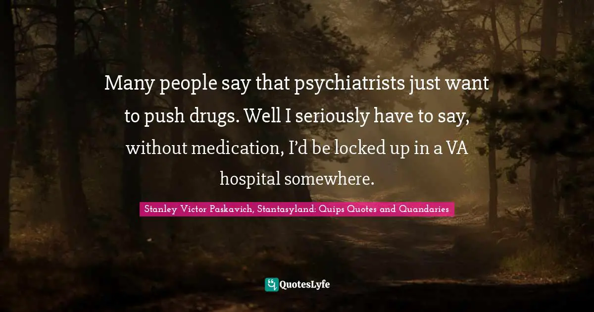 Many people say that psychiatrists just want to push drugs. Well I seriously have to say, without medication, I’d be locked up in a VA hospital somewhere.