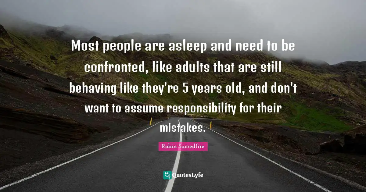 Most people are asleep and need to be confronted, like adults that are still behaving like they're 5 years old, and don't want to assume responsibility for their mistakes.