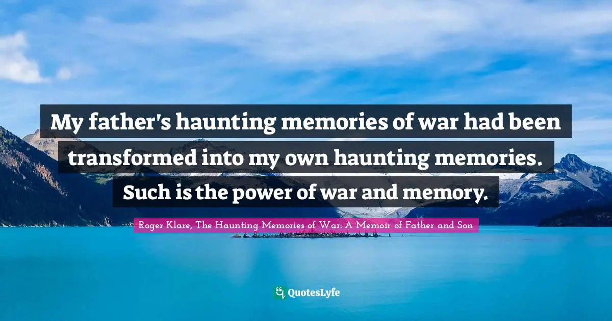 My father's haunting memories of war had been transformed into my own haunting memories. Such is the power of war and memory.