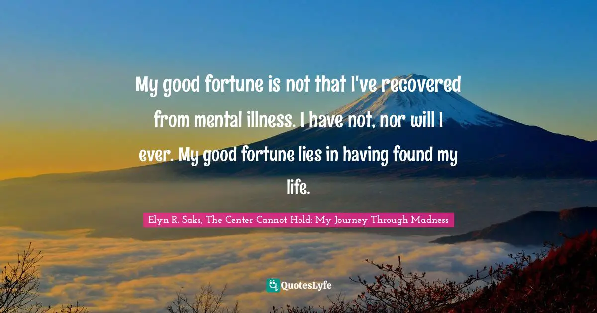 My good fortune is not that I've recovered from mental illness. I have not, nor will I ever. My good fortune lies in having found my life.