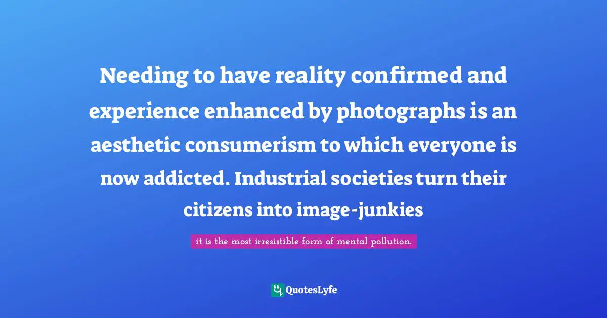 Needing to have reality confirmed and experience enhanced by photographs is an aesthetic consumerism to which everyone is now addicted. Industrial societies turn their citizens into image-junkies