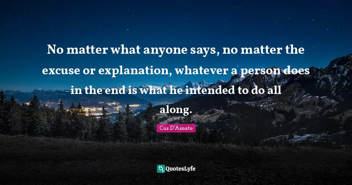 No matter what anyone says, no matter the excuse or explanation, whatever a person does in the end is what he intended to do all along.