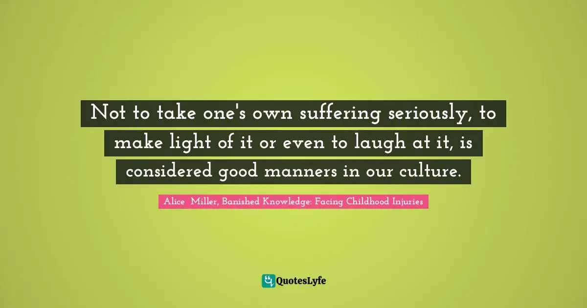 Not to take one's own suffering seriously, to make light of it or even to laugh at it, is considered good manners in our culture.