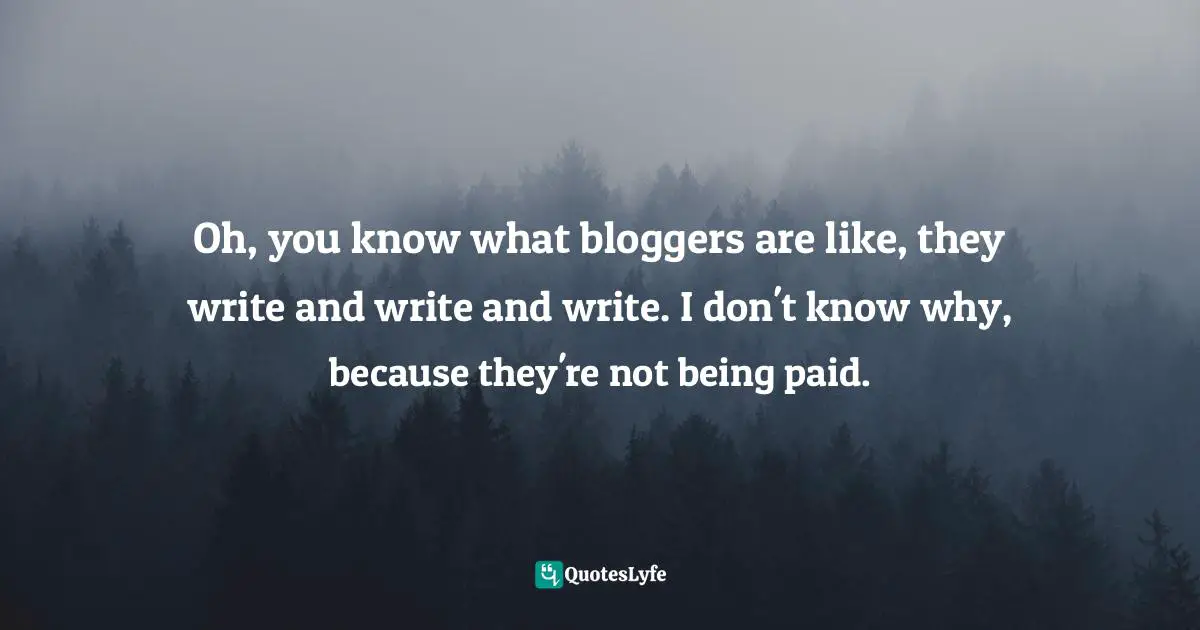 Oh, you know what bloggers are like, they write and write and write. I don't know why, because they're not being paid.