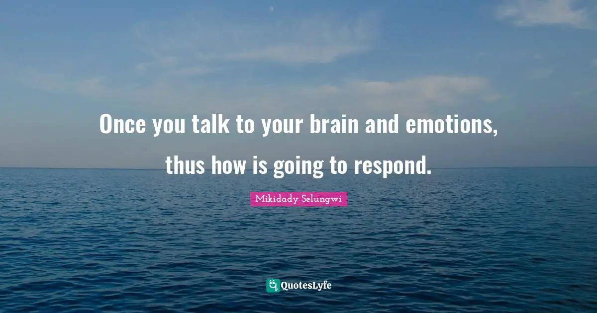 Once you talk to your brain and emotions, thus how is going to respond.