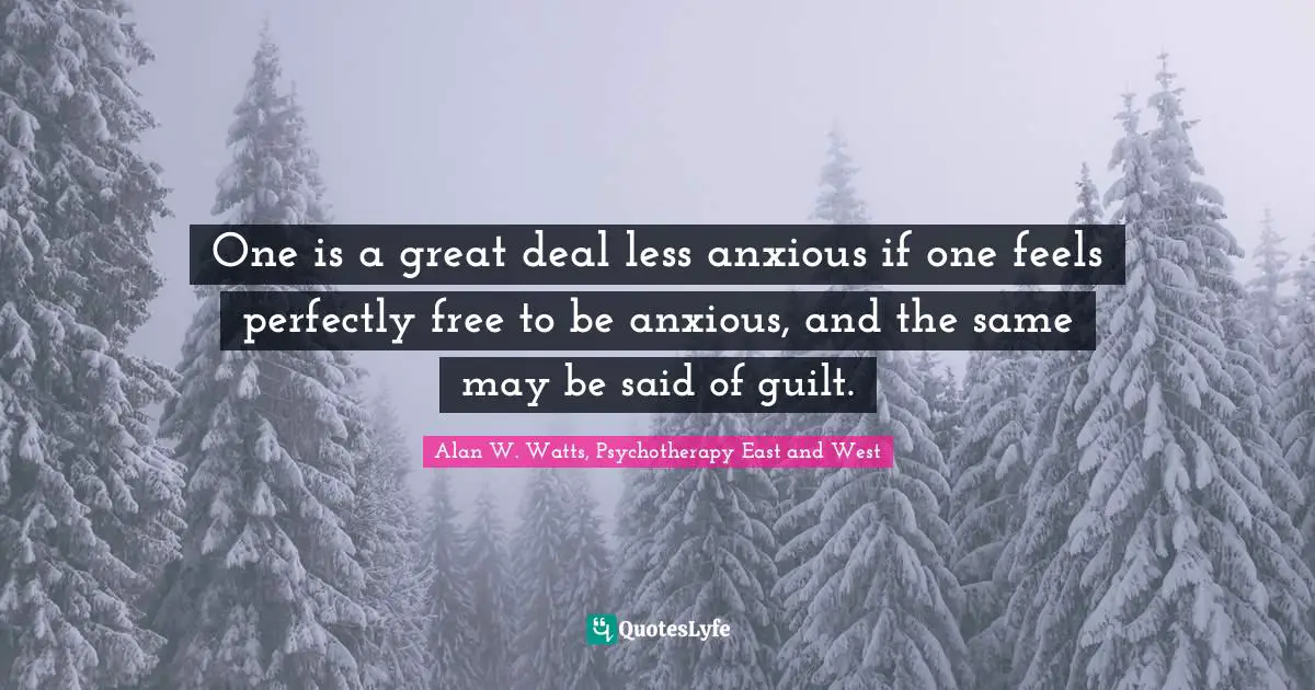 Alan W. Watts Quotes: "One is a great deal less anxious if one feels perfectly free to be anxious, and the same may be said of guilt."