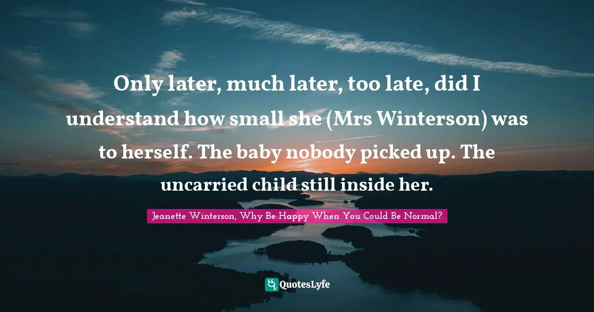 Only later, much later, too late, did I understand how small she (Mrs Winterson) was to herself. The baby nobody picked up. The uncarried child still inside her.