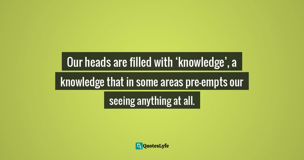 Our heads are filled with ‘knowledge’, a knowledge that in some areas pre-empts our seeing anything at all.