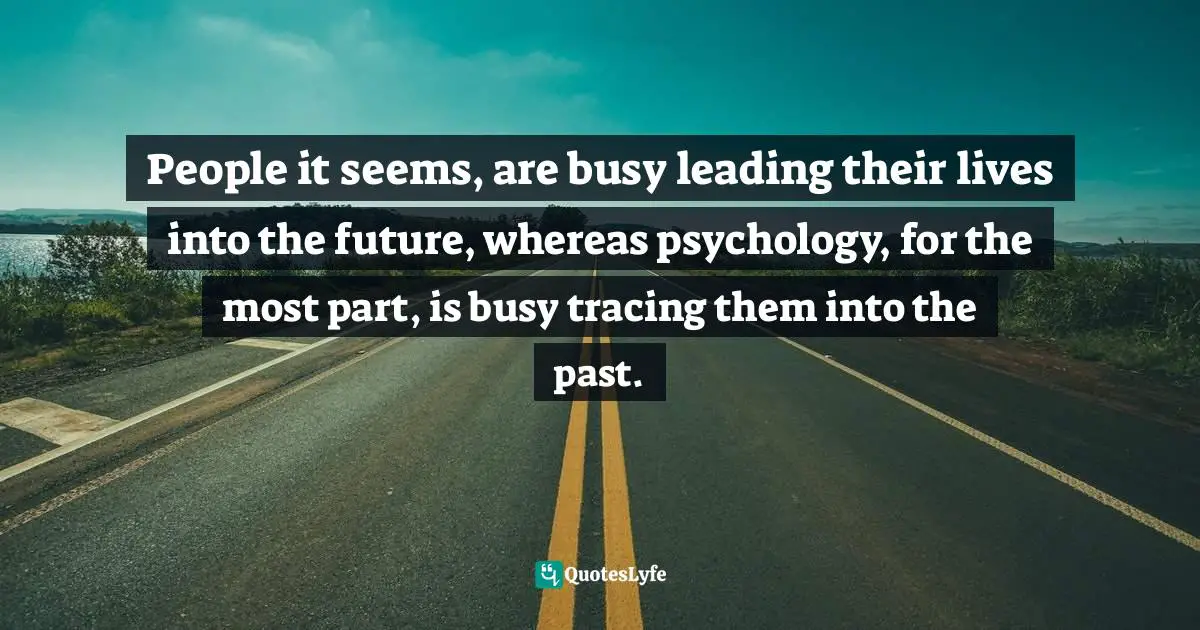 People it seems, are busy leading their lives into the future, whereas psychology, for the most part, is busy tracing them into the past.