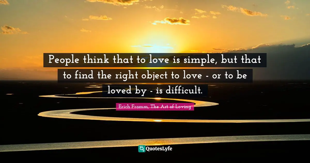 People think that to love is simple, but that to find the right object to love - or to be loved by - is difficult.