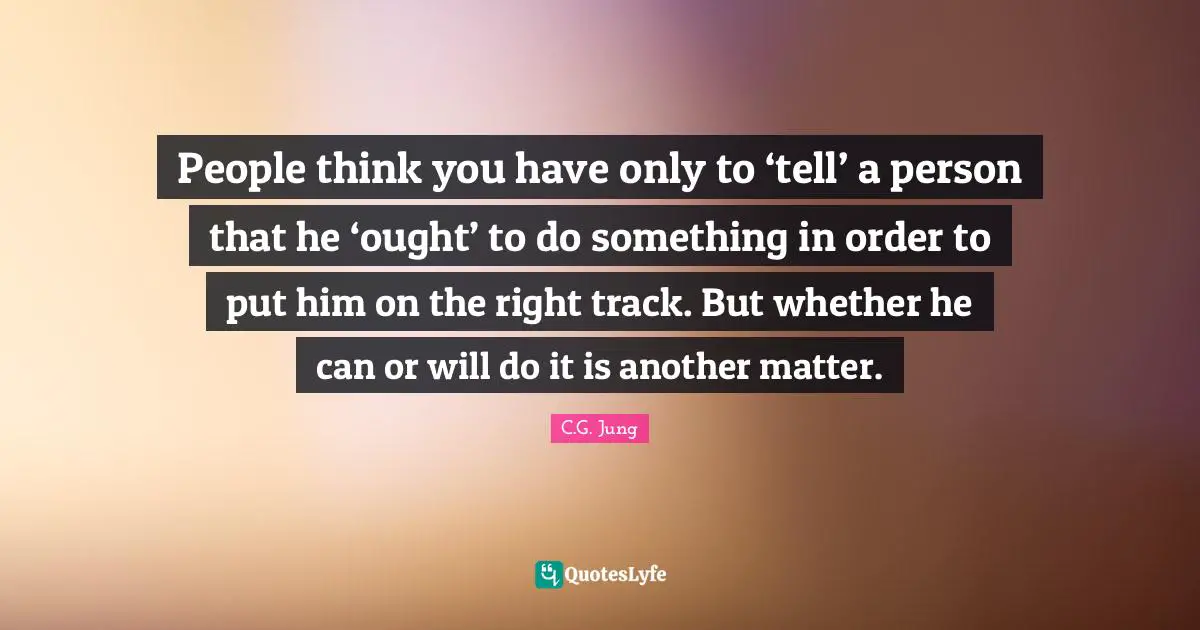 People think you have only to ‘tell’ a person that he ‘ought’ to do something in order to put him on the right track. But whether he can or will do it is another matter.