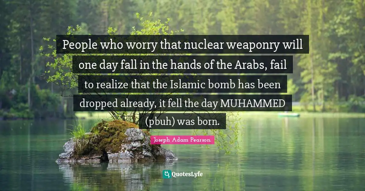 People who worry that nuclear weaponry will one day fall in the hands of the Arabs, fail to realize that the Islamic bomb has been dropped already, it fell the day MUHAMMED (pbuh) was born.