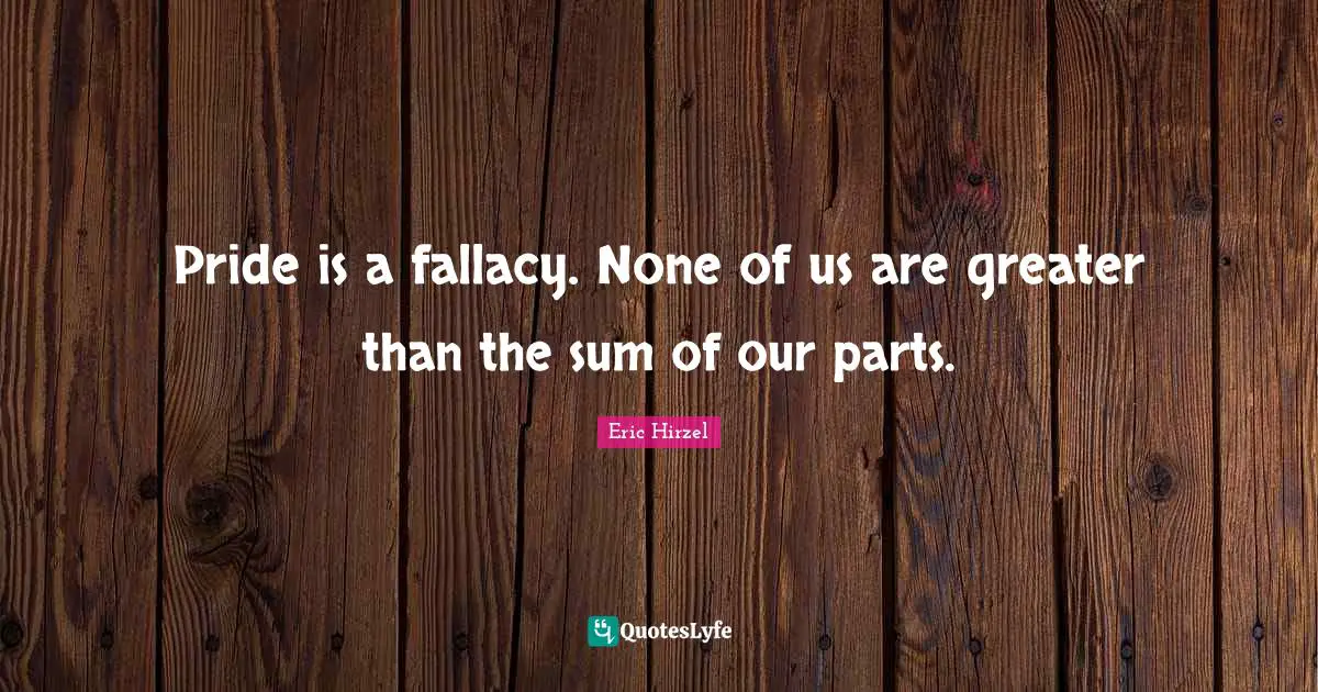 Pride is a fallacy. None of us are greater than the sum of our parts.