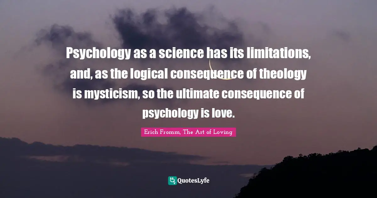 Psychology as a science has its limitations, and, as the logical consequence of theology is mysticism, so the ultimate consequence of psychology is love.