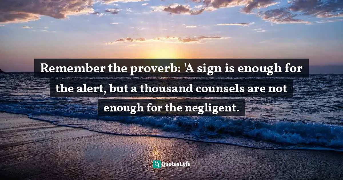 Remember the proverb: 'A sign is enough for the alert, but a thousand counsels are not enough for the negligent.