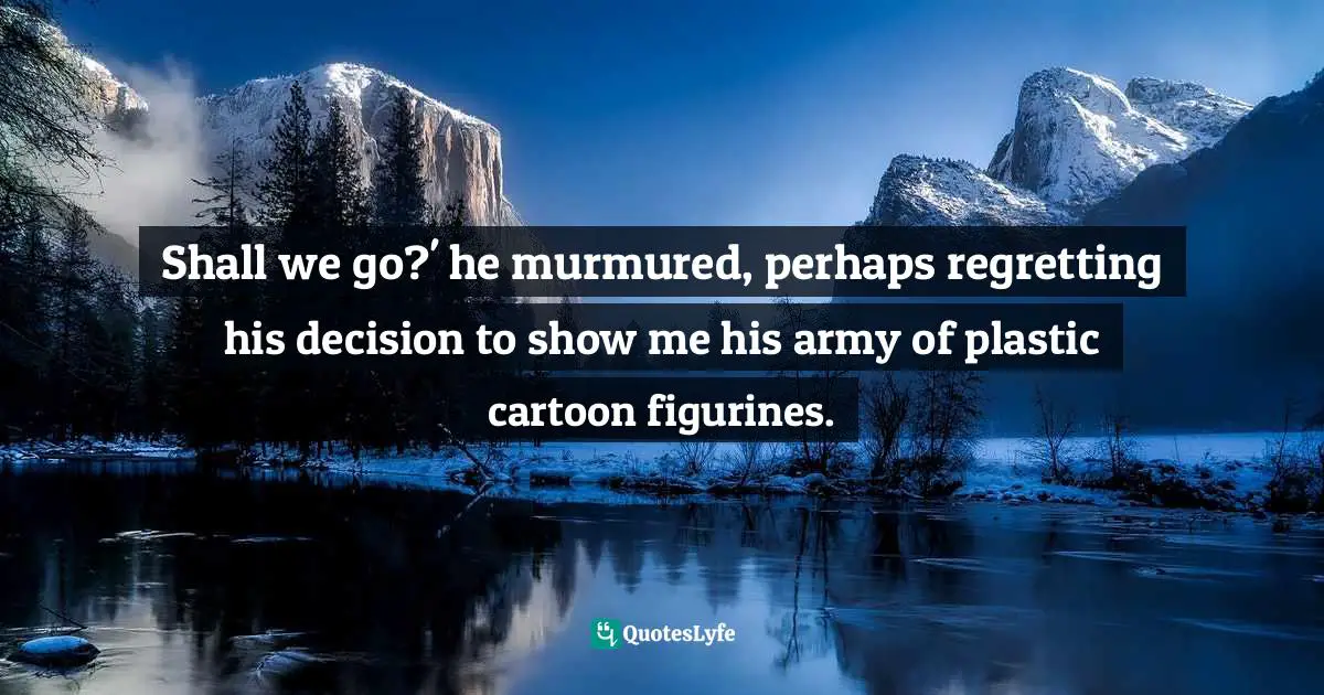 Shall we go?' he murmured, perhaps regretting his decision to show me his army of plastic cartoon figurines.