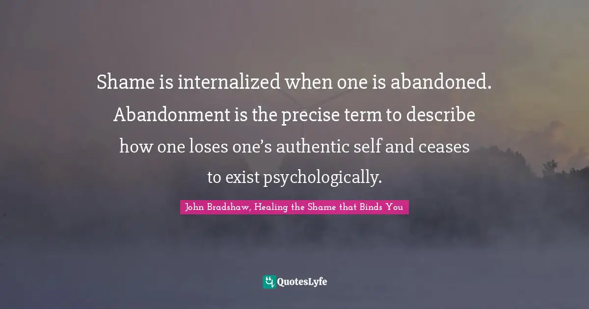 Shame is internalized when one is abandoned. Abandonment is the precise term to describe how one loses one’s authentic self and ceases to exist psychologically.